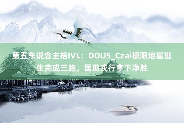 第五东说念主格IVL：DOU5_Czai极限地窖逃生完成三跑，匡助戎行拿下净胜